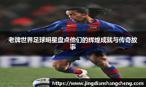 老牌世界足球明星盘点他们的辉煌成就与传奇故事